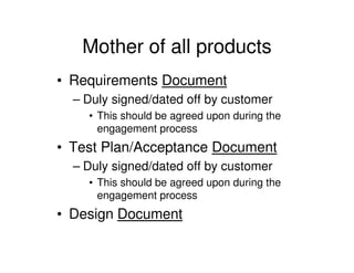 Mother of all products
• Requirements Document
  – Duly signed/dated off by customer
    • This should be agreed upon during the
      engagement process
• Test Plan/Acceptance Document
  – Duly signed/dated off by customer
    • This should be agreed upon during the
      engagement process
• Design Document
 