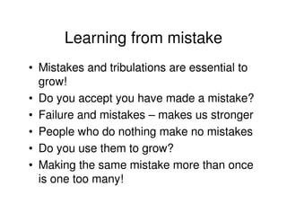 Learning from mistake
• Mistakes and tribulations are essential to
  grow!
• Do you accept you have made a mistake?
• Failure and mistakes – makes us stronger
• People who do nothing make no mistakes
• Do you use them to grow?
• Making the same mistake more than once
  is one too many!
 