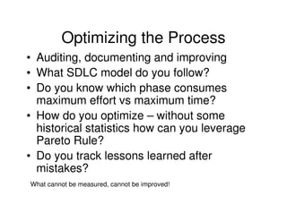 Optimizing the Process
• Auditing, documenting and improving
• What SDLC model do you follow?
• Do you know which phase consumes
  maximum effort vs maximum time?
• How do you optimize – without some
  historical statistics how can you leverage
  Pareto Rule?
• Do you track lessons learned after
  mistakes?
What cannot be measured, cannot be improved!
 