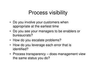 Process visibility
• Do you involve your customers when
  appropriate at the earliest time
• Do you see your managers to be enablers or
  bureaucrats?
• How do you escalate problems?
• How do you leverage each error that is
  identified?
• Process transparency – does management view
  the same status you do?
 