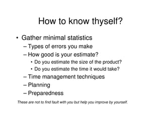 How to know thyself?
• Gather minimal statistics
    – Types of errors you make
    – How good is your estimate?
        • Do you estimate the size of the product?
        • Do you estimate the time it would take?
    – Time management techniques
    – Planning
    – Preparedness
These are not to find fault with you but help you improve by yourself.
 