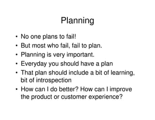 Planning
• No one plans to fail!
• But most who fail, fail to plan.
• Planning is very important.
• Everyday you should have a plan
• That plan should include a bit of learning,
  bit of introspection
• How can I do better? How can I improve
  the product or customer experience?
 