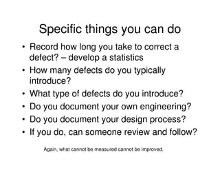 Specific things you can do
• Record how long you take to correct a
  defect? – develop a statistics
• How many defects do you typically
  introduce?
• What type of defects do you introduce?
• Do you document your own engineering?
• Do you document your design process?
• If you do, can someone review and follow?
     Again, what cannot be measured cannot be improved.
 