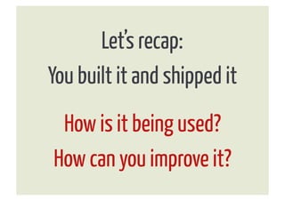 Let’s recap:
You built it and shipped it
 How is it being used?
How can you improve it?
 