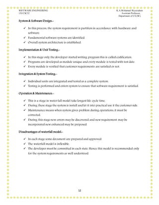 SOFTWARE ENGINEERING K.A.Mohamed Riyazudeen
15UCSC52 Assistant Professor,
Department of CS (SF).
12
System& Software Design:-
 In this process, the system requirement is partition in accordance with hardware and
software.
 Fundamental software systems are identified.
 Overall system architecture is established.
Implementation & Unit Testing:-
 In this stage only the developer started writing program this is called codification.
 Programs are developed as module unique and every module is tested with test date.
 Every module is verified that customer requirements are satisfied or not.
Integration & SystemTesting:-
 Individual units are integrated and tested as a complete system.
 Testing is performed and enters system to ensure that software requirement is satisfied.
Operation& Maintenance:-
 This is a stage in water fall model take longest life cycle time.
 During these stage the system is install and let it into practical use it the customer side.
 Maintenance means when system gives problem during operations, it must be
corrected.
 During this stage new errors may be discovered and new requirement may be
incorporated new enhanced may be proposed.
Disadvantages of waterfall model:-
 In each stage some document are prepared and approved.
 The waterfall model is inflexible.
 The developer must be committed in each state. Hence this model is recommended only
for the system requirements as well understood.
 