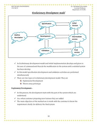 SOFTWARE ENGINEERING K.A.Mohamed Riyazudeen
15UCSC52 Assistant Professor,
Department of CS (SF).
13
Evolutionary Development model
 In Evolutionary development model and initial implementation develops and given to
the user of command and then do the modification in the system until a satisfied system
has been develop.
 In this model specification development and validation activities are performed
simultaneously
 There are two types of evolutionary development model. They are
Exploratory Development
Throw away prototype
Exploratory Development:-
 In this process, the development starts with the part of the system which are
understand.
 As a when customer proposing new features they are added.
 The main objectives of the method are to work with the customer to know the
requirement clearly for delivery the final system.
Outline
description
Specification
Validation
Development
Initial
Version
Intermediate
version
Final
version
 