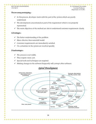 SOFTWARE ENGINEERING K.A.Mohamed Riyazudeen
15UCSC52 Assistant Professor,
Department of CS (SF).
14
Throw away prototyping:-
 In this process, developer starts with the part of the system which are poorly
understand.
 The development concentrated on part of the requirement which is no properly
represented.
 The main objectives of the method are also to understand customer requirement clearly.
Advantages:-
 The better understanding of the problem.
 More effective then waterfall model
 Customer requirements are immediately satisfied.
 Un-certainties in the system are resolved quickly.
Disadvantages:-
 The process is not visible.
 They require more cost.
 Special tools and techniques are required.
 Making changes in the software frequently will corrupt other software.
Spiral Development
 