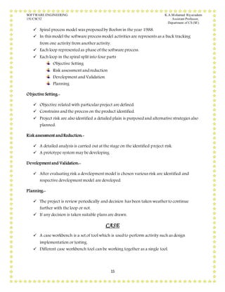 SOFTWARE ENGINEERING K.A.Mohamed Riyazudeen
15UCSC52 Assistant Professor,
Department of CS (SF).
15
 Spiral process model was proposed by Boehm in the year 1988.
 In this model the software process model activities are represents as a back tracking
from one activity from another activity.
 Each loop represented as phase of the software process.
 Each loop in the spiral split into four parts
Objective Setting
Risk assessment and reduction
Development and Validation
Planning
Objective Setting:-
 Objective related with particular project are defined.
 Constrains and the process on the product identified.
 Project risk are also identified a detailed plain is purposed and alternative strategies also
planned.
Risk assessment and Reduction:-
 A detailed analysis is carried out at the stage on the identified project risk.
 A prototype system may be developing.
Developmentand Validation:-
 After evaluating risk a development model is chosen various risk are identified and
respective development model are developed.
Planning:-
 The project is review periodically and decision has been taken weather to continue
further with the loop or not.
 If any decision is taken suitable plans are drawn.
CASE
 A case workbench is a set of tool which is used to perform activity such as design
implementation or testing.
 Different case workbench tool can be working together as a single tool.
 