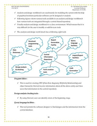 SOFTWARE ENGINEERING K.A.Mohamed Riyazudeen
15UCSC52 Assistant Professor,
Department of CS (SF).
16
 Analysis and design workbench are used mainly for modeling the system with the help
of graphical notation particular software can be designed or analysis.
 Following figures shows various tools available in an analysis and design workbench
here various tools are integrated through a central shared repository.
 Usually analysis and design workbench is a close environment. Which means that it is
very difficult for the user to modify or add his icon tools
 The analysis and design work bench has a following eight tools
Diagram Editor:-
 This is used for creating DFD (Data flow diagram), ER (Entity Relationship) and
object hierarchy this tool receive information about all the above entity and then
saves that information in the central repository.
Design analysis checking tools:-
 By using this tool, user can identify errors of the beginning stage.
Query language facilities:-
 This tool permits the software designer to find designs and the information from the
central database.
Central
Information
Depository
Data
Dictionary
Structural
programming
tools
Report
Generation
Facility
Query
language
facilities
Import/Export
facilities
Designanalysis
& checking Form creation
tools
Code
Generation
 