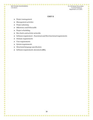 SOFTWARE ENGINEERING K.A.Mohamed Riyazudeen
15UCSC52 Assistant Professor,
Department of CS (SF).
18
UNIT II
 Project management
 Management activities
 Project planning
 Milestones and Deliverable
 Project scheduling
 Bar charts and activity networks
 Software requirement : Functional and Non functional requirements
 Domain requirements
 User requirements
 System requirements
 Structured language specification
 Software requirements document (SRS)
 