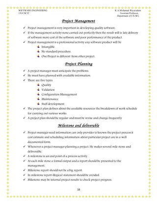 SOFTWARE ENGINEERING K.A.Mohamed Riyazudeen
15UCSC52 Assistant Professor,
Department of CS (SF).
19
Project Management
 Project management is very important in developing quality software.
 If the management activity none carried out perfectly then the result will is late delivery
of software more cost of the software and poor performance of the product.
 Project management is a professional activity any software product will be
Intangible.
No standard procedure.
One Project is different from other project.
Project Planning
 A project manager must anticipate the problems.
 He must have planned with available information.
 There are five types
Quality
Validation
Configuration Management
Maintenance
Staff development
 The project plan defines about the available resources the breakdown of work schedule
for carrying out various works.
 A project plan should be regular and must be revise and change frequently
Milestone and deliverable
 Project manager need information can only provides to known the project process it
cost estimate and scheduling information about particular project are in a well
documented form.
 Whenever a project manager planning a project. He makes several mile stone and
deliverable.
 A milestone is an end point of a process activity.
 At each mile stone a formal output and a report should be presented to the
management.
 Milestone report should not be a big report.
 In milestone report illogical statement should be avoided.
 Milestone may be internal project results to check project progress.
 