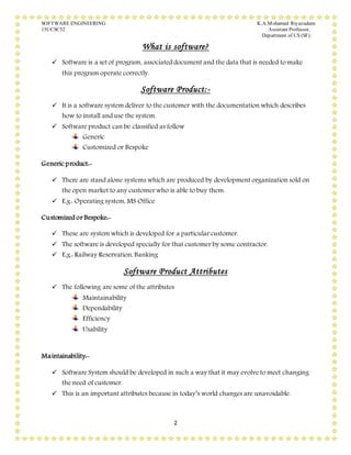 SOFTWARE ENGINEERING K.A.Mohamed Riyazudeen
15UCSC52 Assistant Professor,
Department of CS (SF).
2
What is software?
 Software is a set of program, associated document and the data that is needed to make
this program operate correctly.
Software Product:-
 It is a software system deliver to the customer with the documentation which describes
how to install and use the system.
 Software product can be classified as follow
Generic
Customized or Bespoke
Generic product:-
 There are stand alone systems which are produced by development organization sold on
the open market to any customer who is able to buy them.
 E.g.: Operating system, MS Office
Customized or Bespoke:-
 These are system which is developed for a particular customer.
 The software is developed specially for that customer by some contractor.
 E.g.: Railway Reservation, Banking
Software Product Attributes
 The following are some of the attributes
Maintainability
Dependability
Efficiency
Usability
Maintainability:-
 Software System should be developed in such a way that it may evolve to meet changing
the need of customer.
 This is an important attributes because in today’s world changes are unavoidable.
 