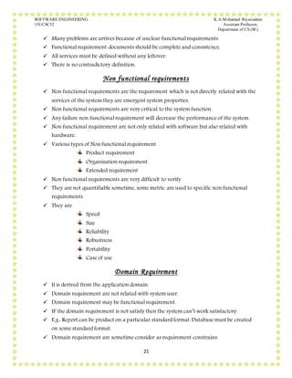 SOFTWARE ENGINEERING K.A.Mohamed Riyazudeen
15UCSC52 Assistant Professor,
Department of CS (SF).
21
 Many problems are arrives because of unclear functional requirements.
 Functional requirement documents should be complete and consistence.
 All services must be defined without any leftover.
 There is no contradictory definition.
Non functional requirements
 Non functional requirements are the requirement which is not directly related with the
services of the system they are emergent system properties.
 Non functional requirements are very critical to the system function.
 Any failure non functional requirement will decrease the performance of the system.
 Non functional requirement are not only related with software but also related with
hardware.
 Various types of Non functional requirement
Product requirement
Organization requirement
Extended requirement
 Non functional requirements are very difficult to verify.
 They are not quantifiable sometime, some metric are used to specific non functional
requirements.
 They are
Speed
Size
Reliability
Robustness
Portability
Case of use
Domain Requirement
 It is derived from the application domain.
 Domain requirement are not related with system user.
 Domain requirement may be functional requirement.
 IF the domain requirement is not satisfy then the system can’t work satisfactory.
 E.g.: Report can be product on a particular standard format. Database must be created
on some standard format.
 Domain requirement are sometime consider as requirement constrains.
 