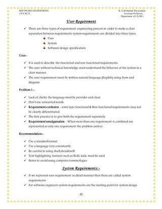 SOFTWARE ENGINEERING K.A.Mohamed Riyazudeen
15UCSC52 Assistant Professor,
Department of CS (SF).
22
User Requirement
 There are three types of requirement engineering process in order to make a clear
separation between requirements system requirements are divided into three types.
User
System
Software design specification
User:-
 It is used to describe the functional and non functional requirements.
 The user without technical knowledge must understand the behavior of the system in a
clear manner.
 The user requirement must be written natural language (English) using from and
diagram.
Problem1:-
 Lack of clarity the language must be provider and clear.
 Don’t use unwanted words.
 Requirementconfusion - some type functional & Non functional requirements may not
be clearly differentiated.
 The best practice is to give both the requirement separately.
 Requirementamalgamation – When more than one requirement is combined are
represented as only one requirement the problem arrives.
Recommendation:-
 Use a standard format
 Use a language very consistently
 Be careful in using shall,should,will
 Text highlighting features such as Bold, italic must be used.
 Better to avoid using computer terminologies.
System Requirements:-
 If we represent user requirement in detail manner then these are called system
requirements.
 For software engineers system requirements are the starting point for system design.
 