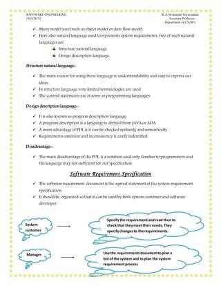 SOFTWARE ENGINEERING K.A.Mohamed Riyazudeen
15UCSC52 Assistant Professor,
Department of CS (SF).
23
 Many model used such as object model or date flow model.
 Here also natural language used to represents system requirements, two of such natural
languages are
Structure natural language.
Design description language.
Structure natural language:-
 The main reason for using these language is understandability and easy to express our
ideas.
 In structure language very limited terminologies are used.
 The control statements are of some as programming languages.
Design descriptionlanguage:-
 It is also known as program description language.
 A program description is a language is derived from JAVA or ADA.
 A main advantage of PDL is it can be checked syntaxily and semantically.
 Requirements omission and inconsistency is easily indentified.
Disadvantage:-
 The main disadvantage of the PDL is a notation used only familiar to programmers and
the language may not sufficient for our specification.
Software Requirement Specification
 The software requirement document is the agreed statement of the system requirement
specification.
 It should be organized so that it can be used by both system customer and software
developer.
System
customer
Specifythe requirementandread then to
check that theymeettheir needs.They
specifychangesto the requirements.
Manager Use the requirementsdocumenttoplan a
bid of the system and to plan the system
requirementprocess
 