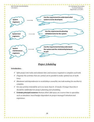 SOFTWARE ENGINEERING K.A.Mohamed Riyazudeen
15UCSC52 Assistant Professor,
Department of CS (SF).
24
Project Scheduling
Introduction:-
 Split project into tasks and estimate time and resource required to complete each task.
 Organize the activities that are carried out in parallel to make optimal use of work
force.
 Minimum task dependencies to avoid delays caused by one task waiting for another to
complete.
 For any activity it should be set to no more than 8-10 weeks. If longer than this it
should be subdivided for project planning and scheduling.
 Estimate principal resources: Human effort, disk space on a server time to specialize
such as simulator, travel budget dependent on project manager’s intuition and
experience.
System
Engineers
Use the requirementtounderstand what
systemis to be developed.
Systemtest
engineers
Use the requirementtodevelop
validationtests for the system
System
maintenances
engineers
Use the requirementtohelpunderstand
the systemand the relationshipbetween
its pair
 