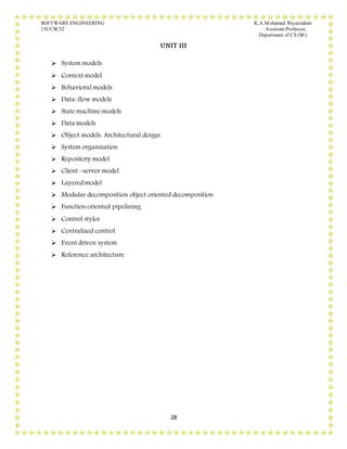 SOFTWARE ENGINEERING K.A.Mohamed Riyazudeen
15UCSC52 Assistant Professor,
Department of CS (SF).
28
UNIT III
 System models
 Context model
 Behavioral models
 Data-flow models
 State machine models
 Data models
 Object models. Architectural design
 System organization
 Repository model
 Client –server model
 Layered model
 Modular decomposition object oriented decomposition
 Function oriented pipelining
 Control styles
 Centralized control
 Event driven system
 Reference architecture
 