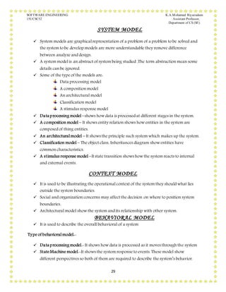 SOFTWARE ENGINEERING K.A.Mohamed Riyazudeen
15UCSC52 Assistant Professor,
Department of CS (SF).
29
SYSTEM MODEL
 System models are graphical representation of a problem of a problem to be solved and
the system to be develop models are more understandable they remove difference
between analyze and design.
 A system model is an abstract of system being studied .The term abstraction mean some
details can be ignored.
 Some of the type of the models are:
Data processing model
A composition model
An architectural model
Classification model
A stimulus response model
 Data processing model –shows how data is processed at different stages in the system.
 A composition model – It shows entity relation shows how entities in the system are
composed of thing entities.
 An architectural model – It shows the principle such system which makes up the system.
 Classification model – The object class, Inheritances diagram show entities have
common characteristics.
 A stimulus response model –Itstate transition shows how the system reacts to internal
and external events.
CONTEXT MODEL
 It is used to be illustrating the operational context of the system they should what lies
outside the system boundaries.
 Social and organization concerns may affect the decision on where to position system
boundaries.
 Architectural model show the system and its relationship with other system.
BEHAVIORAL MODEL
 It is used to describe the overall behavioral of a system
Type of behavioral model:-
 Data processing model:- It shows how data is processed as it moves through the system
 StateMachine model:-It shows the system response to events. These model show
different perspectives so both of them are required to describe the system’s behavior.
 