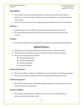 SOFTWARE ENGINEERING K.A.Mohamed Riyazudeen
15UCSC52 Assistant Professor,
Department of CS (SF).
3
Dependability:-
 One software system is always depending on some other software system Hence, A
failure in one software system should not make any physical or economical damage to
other system.
 It means that if one system is not working properly another system will not be affected.
Efficiency:-
 System resources such as CPU time and memory space should not be wasted.
 The system should fake less time for processing and must give response in a fast
manner.
Usability:-
 The software should have an appropriate user interface and adequate documentation.
Software Process:-
 Software is set of activities and related results to produce a software product.
 All activities in the software process are carried out by the software engineers.
 There are four fundamental activities
Software Specification
Software Development
Software validation
Software Evolution
Software Specification:-
 The functionality of a software and limitation on the operation of the software specified.
 That is list out what the software will do? And What the Software will not do?
Software development:-
 The software development is started by writing programs in a way that software must
meet the particular specification.
Software Validation:-
 The software must be tested or validated to ensure that our software product is
producing what the customer wants.
 