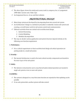 SOFTWARE ENGINEERING K.A.Mohamed Riyazudeen
15UCSC52 Assistant Professor,
Department of CS (SF).
36
 The above figure shows the study pack course work is compose of no. of ,assignment
,OHP slides ,Lecture note ,Video tape
 An Assignment has no. of exe and their solution.
ARCHITECTURAL DESIGN
 Many large system are developed by decomposing them into several sub system
 An Architectural Design is a method or procedure to indentify various sub system and
creating a overall frame work for sub system control and communication
 Different activities those are carried out in architectural design
1. System Structuring
2. Control Modeling
3. Modular decomposition
 The way we decide various application and system structure depend entirely on the
following non function requirement.
1. Performance:-
 It is a critical requirement so that in architectural design all critical operation are
putting inside in a small sub system
2. Security:-
 The layered Architecture is used is the most critical security components are located in
the inner layer of the sub system
3. Safety:-
 The System in structured in such a way that all safety related operation are located in
single sub system or two or more sub system
Availability:-
 The system is designed in a way that some function are repeated so that updating can be
possible
 If one sub system fails, another system will take control.
 