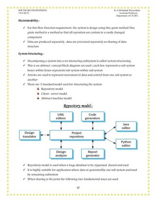 SOFTWARE ENGINEERING K.A.Mohamed Riyazudeen
15UCSC52 Assistant Professor,
Department of CS (SF).
37
Maintainability:-
 For this Non-Function requirement, the system is design using fine grain method. Fine
grain method is a method so that all operation are contain in a easily changed
component
 Data are produced separately , data are processed separately no sharing of data
structure
SystemStructuring:-
 Decomposing a system into a set interacting subsystem is called system structuring.
 This is an abstract concept block diagram are used ; each box represents a sub system
boxes within boxes represents sub system within sub system
 Arrows are used to represent movement of data and control from one sub system to
another
 There are 3 standard model used for structuring the system
Repository model
Client- server model
Abstract machine model
Repository model:-
 Repository model is used when a huge database to be organized, shared and used.
 It is highly suitable for application where data or generated by one sub system and used
by remaining subsystem
 When sharing is the point the following two fundamental ways are used
 