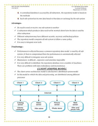 SOFTWARE ENGINEERING K.A.Mohamed Riyazudeen
15UCSC52 Assistant Professor,
Department of CS (SF).
38
A centralized database is accessed by all subsystem , the repository model is based on
the methods
Each sub system has its own data based so that data or exchange by the sub system
Advantages:-
 No need to send or receive one sub system to another
 A subsystem which produces data need not be worried about how the data is used by
other subsystem
 Different subsystem may have different security ,recovery and backup policies
 The repository model computes all sub system to follow a same policy
 It is easy to integrate new tools.
Disadvantage:-
 Performances is affected because a common repository data model is used by all sub
system ; if there is compromised then the performances is automatically affected
 It is very difficult to integrate new sub system
 Maintainers is difficult , expensive and sometime impossible
 It is very difficult to distribute the repository database over a number of machines.
There are problems with data redundancy and inconsistency.
CLIENT SERVER MODEL
 The client server architecture model is also known s distributed system model
 In this model in which the data and processing are distributed among different
processor
 