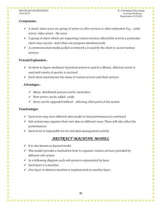 SOFTWARE ENGINEERING K.A.Mohamed Riyazudeen
15UCSC52 Assistant Professor,
Department of CS (SF).
39
Components:-
 A stand alone sever are group of server to offer services to other subsystem E.g.:- print
server, video server , file sever
 A group of client which are requesting various services affected by servers a particular
client may execute more than one program simultaneously
 A communication media (called as network ) is used by the client to access various
services
Pictorial Explanation:-
 As show in figure multiuser hypertext system is used in a library, different server is
used and variety of queries is received.
 Each client must known the name of various servers and their services
Advantages:-
 Many distributed process can be used affect
 New server can be added easily
 Sever can be upgraded without affecting other parts of the system
Disadvantages
 Each sever may have different data model so that performances is restricted
 Sub system may organize their own data in different ways. These will also affect the
performances.
 Each sever is responsible for its own data management activity
ABSTRACT MACHINE MODEL
 It is also known as layered model
 This model provides a method for how to organize various services provided by
different sub system
 In a following diagram each sub system is represented by layer
 Each layer is a machine
 One layer or abstract machine is implemented on another layer.
 