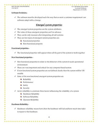SOFTWARE ENGINEERING K.A.Mohamed Riyazudeen
15UCSC52 Assistant Professor,
Department of CS (SF).
4
Software Evolution:-
 The software must be developed such the way that as went a customer requirement our
software adapt with a change.
Emerged system properties
 The emerged system properties are the system attributes.
 The value of these emergent properties can’t in advance.
 They can be only measure after integrating all sub systems.
 They are two types of emergent system properties are:
Functional properties
Non Functional property
Functional properties:-
 The functional properties will appear when all the part of the system to work together.
Non Functional properties:-
 Non functional properties to relate to the behavior of the system it needs operational
environment.
 These are very important and critical for any computer based system.
 If non functional system properties are not defined clearly then the system will be UN
useable.
 Some of the non functional emergent system properties are
Reliability
Performance
Safety
Security
 As for reliability is constrain three factor influencing the reliability of a system
Hardware Reliability
Software Reliability
Operator Reliability
Hardware Reliability:-
 Hardware reliability means how often the hardware will fail and how much time takes
to repair to this hardware.
 