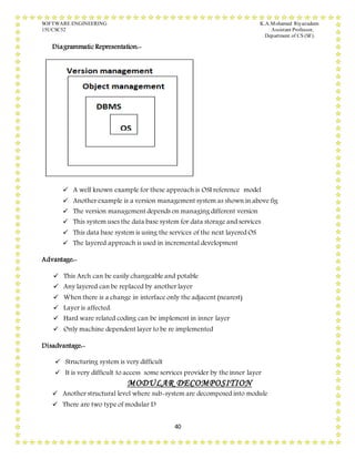 SOFTWARE ENGINEERING K.A.Mohamed Riyazudeen
15UCSC52 Assistant Professor,
Department of CS (SF).
40
Diagrammatic Representation:-
 A well known example for these approach is OSI reference model
 Another example is a version management system as shown in above fig
 The version management depends on managing different version
 This system uses the data base system for data storage and services
 This data base system is using the services of the next layered OS
 The layered approach is used in incremental development
Advantage:-
 This Arch can be easily changeable and potable
 Any layered can be replaced by another layer
 When there is a change in interface only the adjacent (nearest)
 Layer is affected.
 Hard ware related coding can be implement in inner layer
 Only machine dependent layer to be re implemented
Disadvantage:-
 Structuring system is very difficult
 It is very difficult to access some services provider by the inner layer
MODULAR DECOMPOSITION
 Another structural level where sub-system are decomposed into module
 There are two type of modular D
 