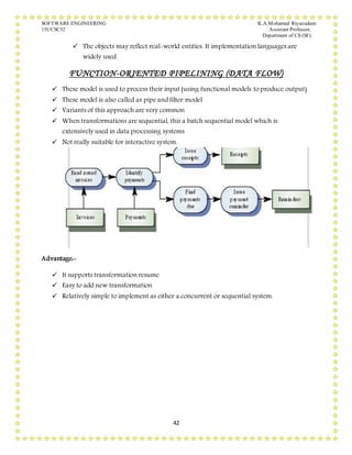 SOFTWARE ENGINEERING K.A.Mohamed Riyazudeen
15UCSC52 Assistant Professor,
Department of CS (SF).
42
 The objects may reflect real-world entities. It implementation languages are
widely used.
FUNCTION-ORIENTED PIPELINING (DATA FLOW)
 These model is used to process their input (using functional models to produce output)
 These model is also called as pipe and filter model
 Variants of this approach are very common
 When transformations are sequential, this a batch sequential model which is
extensively used in data processing systems
 Not really suitable for interactive system.
Advantage:-
 It supports transformation resume
 Easy to add new transformation
 Relatively simple to implement as either a concurrent or sequential system.
 