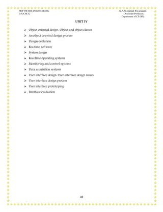 SOFTWARE ENGINEERING K.A.Mohamed Riyazudeen
15UCSC52 Assistant Professor,
Department of CS (SF).
43
UNIT IV
 Object oriented design: Object and object classes
 An object oriented design process
 Design evolution
 Rea time software
 System design
 Real time operating systems
 Monitoring and control systems
 Data acquisition systems
 User interface design: User interface design issues
 User interface design process
 User interface prototyping
 Interface evaluation
 