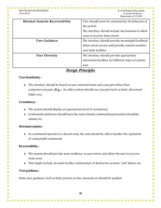 SOFTWARE ENGINEERING K.A.Mohamed Riyazudeen
15UCSC52 Assistant Professor,
Department of CS (SF).
46
Minimal Surprise Recoverability User should never be surprised by the behavior of
the system.
The interface should include mechanisms to allow
users to recover from errors.
User Guidance The interface should provide meaningful feedback
when errors occurs and provide context sensitive
user help facilities.
User Diversity The interface should provide appropriate
interaction facilities for different types of system
user.
Design Principles
User Familiarity:-
 The interface should be based on user oriented terms and concepts rather than
computer concepts. (E.g.:- An office system should use concepts such as letter, document
folder etc).
Consistency:-
 The system should display an appropriate level of consistency.
 Commands and menu should have the same format; command punctuation should be
similar etc.
Minimal surprise:-
 If a command operates is a known way, the user should be able to predict the operation
of comparable commands.
Recoverability:-
 The system should provide some resilience to user errors and allow the user to recover
from error.
 This might include an undo facility confirmation of destructive actions, ‘soft’ deletes etc.
User guidance:-
Some user guidance such as help systems on line manuals etc should be applied
 