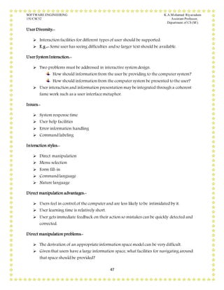 SOFTWARE ENGINEERING K.A.Mohamed Riyazudeen
15UCSC52 Assistant Professor,
Department of CS (SF).
47
User Diversity:-
 Interaction facilities for different types of user should be supported.
 E.g.:- Some user has seeing difficulties and so larger text should be available.
User SystemInteraction:-
 Two problems must be addressed in interactive system design.
How should information from the user be providing to the computer system?
How should information from the computer system be presented to the user?
 User interaction and information presentation may be integrated through a coherent
fame work such as a user interface metaphor.
Issues:-
 System response time
 User help facilities
 Error information handling
 Command labeling
Interaction styles:-
 Direct manipulation
 Menu selection
 Form fill-in
 Command language
 Nature language
Direct manipulation advantages:-
 Users feel in control of the computer and are less likely to be intimidated by it.
 User learning time is relatively short.
 User gets immediate feedback on their action so mistakes can be quickly detected and
corrected.
Direct manipulation problems:-
 The derivation of an appropriate information space model can be very difficult.
 Given that users have a large information space, what facilities for navigating around
that space should be provided?
 