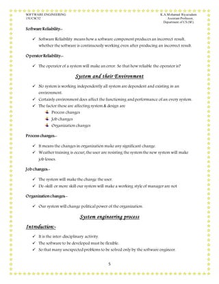SOFTWARE ENGINEERING K.A.Mohamed Riyazudeen
15UCSC52 Assistant Professor,
Department of CS (SF).
5
Software Reliability:-
 Software Reliability means how a software component produces an incorrect result,
whether the software is continuously working even after producing an incorrect result.
Operator Reliability:-
 The operator of a system will make an error. So that how reliable the operator is?
System and their Environment
 No system is working independently all system are dependent and existing in an
environment.
 Certainly environment does affect the functioning and performance of an every system.
 The factor these are affecting system & design are
Process changes
Job changes
Organization changes
Process changes:-
 It means the changes in organization make any significant change.
 Weather training is occur; the user are resisting the system the new system will make
job losses.
Job changes:-
 The system will make the change the user.
 De-skill or more skill our system will make a working style of manager are not
Organizationchanges:-
 Our system will change political power of the organization.
System engineering process
Introduction:-
 It is the inter-disciplinary activity.
 The software to be developed must be flexible.
 So that many unexpected problems to be solved only by the software engineer.
 