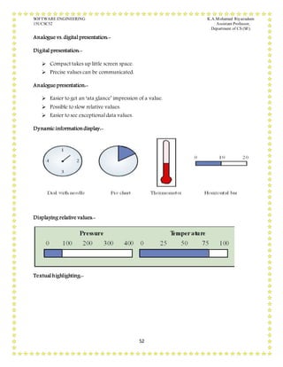 SOFTWARE ENGINEERING K.A.Mohamed Riyazudeen
15UCSC52 Assistant Professor,
Department of CS (SF).
52
Analogue vs. digital presentation:-
Digital presentation:-
 Compact takes up little screen space.
 Precise values can be communicated.
Analogue presentation:-
 Easier to get an ‘ata glance’ impression of a value.
 Possible to slow relative values.
 Easier to see exceptional data values.
Dynamic informationdisplay:-
Displaying relative values:-
Textual highlighting:-
 