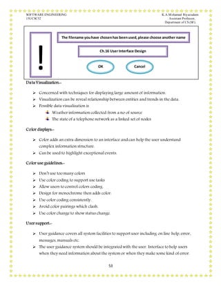SOFTWARE ENGINEERING K.A.Mohamed Riyazudeen
15UCSC52 Assistant Professor,
Department of CS (SF).
53
Data Visualization:-
 Concerned with techniques for displaying large amount of information.
 Visualization can be reveal relationship between entities and trends in the data.
 Possible data visualization is
Weather information collected from a no of source
The state of a telephone network as a linked set of nodes
Color displays:-
 Color adds an extra dimension to an interface and can help the user understand
complex information structure.
 Can be used to highlight exceptional events.
Color use guidelines:-
 Don’t use too many colors
 Use color coding to support use tasks
 Allow users to control colors coding.
 Design for monochrome then adds color.
 Use color coding consistently.
 Avoid color pairings which clash.
 Use color change to show status change.
User support:-
 User guidance covers all system facilities to support user including on line help, error,
messages, manuals etc.
 The user guidance system should be integrated with the user. Interface to help users
when they need information about the system or when they make some kind of error.
!
The filename youhave chosenhas beenused,please choose another name
Ch.16 User Interface Design
OK Cancel
 