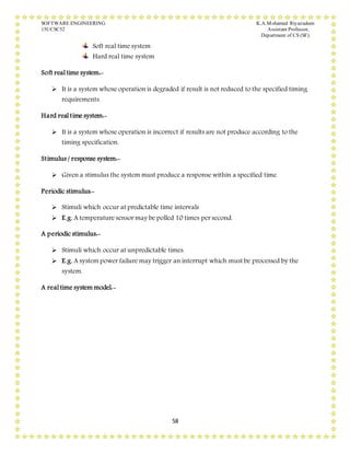 SOFTWARE ENGINEERING K.A.Mohamed Riyazudeen
15UCSC52 Assistant Professor,
Department of CS (SF).
58
Soft real time system
Hard real time system
Soft real time system:-
 It is a system whose operation is degraded if result is not reduced to the specified timing
requirements.
Hard real time system:-
 It is a system whose operation is incorrect if results are not produce according to the
timing specification.
Stimulus / response system:-
 Given a stimulus the system must produce a response within a specified time.
Periodic stimulus:-
 Stimuli which occur at predictable time intervals
 E.g. A temperature sensor may be polled 10 times per second.
A periodic stimulus:-
 Stimuli which occur at unpredictable times.
 E.g. A system power failure may trigger an interrupt which must be processed by the
system.
A real time system model:-
 