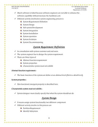 SOFTWARE ENGINEERING K.A.Mohamed Riyazudeen
15UCSC52 Assistant Professor,
Department of CS (SF).
6
 Much software is failed because software engineers are not able to enhance the
software capability without increase the hardware cost.
 Different activity involved in system engineering process is
System Requirement Definition
System Design
Sub system Development
System Integration
System Installation
System operation
System Evolution
System Decommissioning
System Requirement Definition
 In consultation with system customer and end users.
 The system engineer has to design the system requirement.
 There are three types of
Abstract function requirement
System properties
Characteristic system must not exhibit
Abstract functionrequirement:-
 The basic function of the system are define at an abstract level (Not in a detail level)
Systemproperties:-
 Non functional emergent property is described here.
Characteristic system must not exhibit:-
 System designer must clearly specify that what the system should not do.
System Design
 It means assign system functionality two different component.
 Different activity involve in this process are
Partition Requirement
Identify Subsystem
 