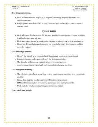 SOFTWARE ENGINEERING K.A.Mohamed Riyazudeen
15UCSC52 Assistant Professor,
Department of CS (SF).
60
Real time programming:-
 Hard real time systems may have to program I assembly language to ensure that
deadlines are met.
 Languages such as allow efficient programs to be written but do not have construct
management.
System design
 Design both the hardware and the software associated with system. Partition functions
to either hardware or software.
 Design decisions should be made on the basis on non functional system requirement.
 Hardware delivers better performances but potentially longer development and less
scope for change.
Real time design process:-
 Identify the stimuli to be processed and the required response to these stimuli.
 For each stimulus and response identify the timing constraints.
 The stimulus and response processing into concurrent process.
 A process may be associated with each class of stimulus and response.
Real time system modeling:-
 The effect of a stimulus in a real time system may trigger a transition from one state to
another.
 Finate state machine can be used for modeling real time system.
 FSM model lack structure even simple system can have a complex model.
 UML includes notations for defining state machine models.
Petrol pumb state model:-
 
