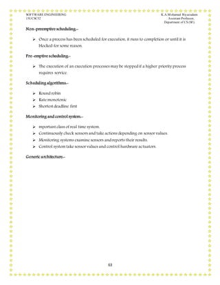SOFTWARE ENGINEERING K.A.Mohamed Riyazudeen
15UCSC52 Assistant Professor,
Department of CS (SF).
63
Non-preemptive scheduling:-
 Once a process has been scheduled for execution, it runs to completion or until it is
blocked for some reason.
Pre-emptive scheduling:-
 The execution of an execution processes may be stopped if a higher priority process
requires service.
Scheduling algorithms:-
 Round robin
 Rate monotonic
 Shortest deadline first
Monitoring and control system:-
 mportant class of real time system.
 Continuously check sensors and take actions depending on sensor values.
 Monitoring systems examine sensors and reports their results.
 Control system take sensor values and control hardware actuators.
Generic architecture:-
 