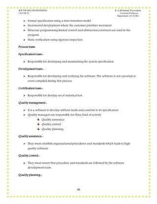 SOFTWARE ENGINEERING K.A.Mohamed Riyazudeen
15UCSC52 Assistant Professor,
Department of CS (SF).
69
 Formal specification using a state transition model.
 Incremental development where the customer priorities increment
 Structure programming limited control and abstraction constructs are used in the
program.
 Static verification using rigorous inspection.
Process team:
Specificationteam:-
 Responsible for developing and maintaining the system specification
Developmentteam:-
 Responsible for developing and verifying the software. The software is not executed or
event compiled during this process.
Certificationteam:-
 Responsible for develop set of statistical test.
Quality management:-
 It is a software to develop without faults and conform to its specification
 Quality managers are responsible for three kind of activity
Quality assurance
Quality control
Quality planning
Quality assurance:-
 They must establish organizational procedures and standards which leads to high
quality software.
Quality control:-
 They must ensure that procedure and standards are followed by the software
development team.
Quality planning:-
 