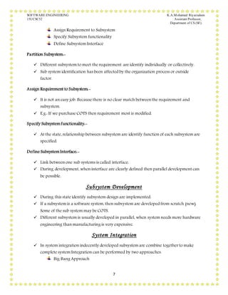 SOFTWARE ENGINEERING K.A.Mohamed Riyazudeen
15UCSC52 Assistant Professor,
Department of CS (SF).
7
Assign Requirement to Subsystem
Specify Subsystem functionality
Define Subsystem Interface
Partition Subsystem:-
 Different subsystem to meet the requirement are identify individually or collectively.
 Sub system identification has been affected by the organization process or outside
factor.
Assign Requirement to Subsystem:-
 It is not an easy job. Because there is no clear match between the requirement and
subsystem.
 E.g.: If we purchase COTS then requirement most is modified.
Specify Subsystemfunctionality:-
 At the state, relationship between subsystem are identify function of each subsystem are
specified.
Define SubsystemInterface:-
 Link between one sub systems is called interface.
 During development, when interface are clearly defined then parallel development can
be possible.
Subsystem Development
 During this state identify subsystem design are implemented.
 If a subsystem is a software system, then subsystem are developed from scratch (new).
Some of the sub system may be COTS.
 Different subsystem is usually developed in parallel, when system needs more hardware
engineering than manufacturing is very expensive.
System Integration
 In system integration indecently developed subsystem are combine together to make
complete system Integration can be performed by two approaches.
Big Bang Approach
 