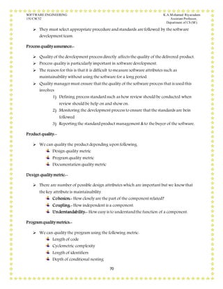 SOFTWARE ENGINEERING K.A.Mohamed Riyazudeen
15UCSC52 Assistant Professor,
Department of CS (SF).
70
 They must select appropriate procedure and standards are followed by the software
development team.
Process quality assurance:-
 Quality of the development process directly affects the quality of the delivered product.
 Process quality is particularly important in software development.
 The reason for this is that it is difficult to measure software attributes such as
maintainability without using the software for a long period.
 Quality manager must ensure that the quality of the software process that is used this
involves
1) Defining process standard such as how review should be conducted when
review should be help on and show on.
2) Monitoring the development process to ensure that the standards are bein
followed
3) Reporting the standard product management & to the buyer of the software.
Product quality:-
 We can quality the product depending upon following.
Design quality metric
Program quality metric
Documentation quality metric
Design quality metric:-
 There are number of possible design attributes which are important but we know that
the key attribute is maintainability.
Cohesion:- How closely are the part of the component related?
Coupling:- How independent is a component.
Understandability:- How easy is to understand the function of a component.
Programquality metrics:-
 We can quality the program using the following metric.
Length of code
Cyclometric complexity
Length of identifiers
Depth of conditional nesting
 