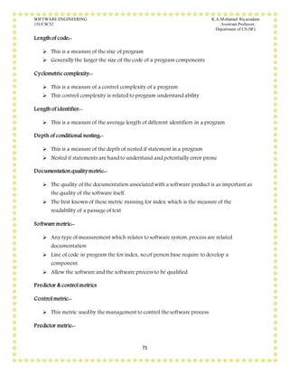 SOFTWARE ENGINEERING K.A.Mohamed Riyazudeen
15UCSC52 Assistant Professor,
Department of CS (SF).
71
Length of code:-
 This is a measure of the sixe of program
 Generally the larger the size of the code of a program components.
Cyclometric complexity:-
 This is a measure of a control complexity of a program
 This control complexity is related to program understand ability
Length of identifier:-
 This is a measure of the average length of different identifiers in a program
Depth of conditional nesting:-
 This is a measure of the depth of nested if statement in a program
 Nested if statements are hand to understand and potentially error prone
Documentation quality metric:-
 The quality of the documentation associated with a software product is as important as
the quality of the software itself.
 The best known of these metric running for index which is the measure of the
readability of a passage of text
Software metric:-
 Any type of measurement which relates to software system, process are related
documentation
 Line of code in program the for index, no.of person base require to develop a
component.
 Allow the software and the software process to be qualified.
Predictor & control metrics
Control metric:-
 This metric used by the management to control the software process.
Predictor metric:-
 