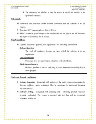 SOFTWARE ENGINEERING K.A.Mohamed Riyazudeen
15UCSC52 Assistant Professor,
Department of CS (SF).
74
 The assessment of whether or not the system is useful and useable in an
operational situation.
V& V goals
 Verification and validation should establish confidence that the software is fit for
purpose.
 This does NOT mean completely free of defects.
 Rather, it must be good enough for its intended use and the type of use will determine
the degree of confidence that is needed.
V & V confidence
 Depends on system’s purpose, user expectations and marketing environment
Software function
The level of confidence depends on how critical the software is to an
organisation.
User expectations
Users may have low expectations of certain kinds of software.
Marketing environment
Getting a product to market early may be more important than finding defects
in the program.
Static and dynamic verification
 Software inspection Concerned with analysis of the static system representation to
discover problems (static verification) May be supplement by tool-based document
and code analysis .
 Software testing. Concerned with exercising and observing product behaviour
(dynamic verification). The system is executed with test data and its operational
behaviour is observed
 