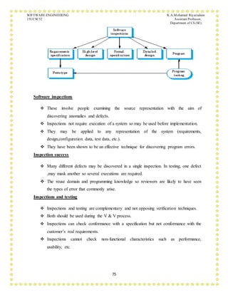 SOFTWARE ENGINEERING K.A.Mohamed Riyazudeen
15UCSC52 Assistant Professor,
Department of CS (SF).
75
Software inspections
 These involve people examining the source representation with the aim of
discovering anomalies and defects.
 Inspections not require execution of a system so may be used before implementation.
 They may be applied to any representation of the system (requirements,
design,configuration data, test data, etc.).
 They have been shown to be an effective technique for discovering program errors.
Inspection success
 Many different defects may be discovered in a single inspection. In testing, one defect
,may mask another so several executions are required.
 The reuse domain and programming knowledge so reviewers are likely to have seen
the types of error that commonly arise.
Inspections and testing
 Inspections and testing are complementary and not opposing verification techniques.
 Both should be used during the V & V process.
 Inspections can check conformance with a specification but not conformance with the
customer’s real requirements.
 Inspections cannot check non-functional characteristics such as performance,
usability, etc.
 