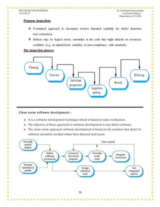 SOFTWARE ENGINEERING K.A.Mohamed Riyazudeen
15UCSC52 Assistant Professor,
Department of CS (SF).
76
Program inspections
 Formalised approach to document reviews Intended explicitly for defect detection
(not correction).
 Defects may be logical errors, anomalies in the code that might indicate an erroneous
condition (e.g. an uninitialised variable) or non-compliance with standards.
The inspection process
Clean room software development:-
 It is a software development technique which is based on static verification.
 The objective of these approach to software development is zero defect software.
 The clean room approach software development is based on the notation that defect in
software should be avoided rather then detected and repair.
 