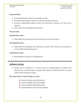 SOFTWARE ENGINEERING K.A.Mohamed Riyazudeen
15UCSC52 Assistant Professor,
Department of CS (SF).
77
Characterstics:-
 Formal specification using a state transition model.
 Incremental development where the customer priorities increment
 Structure programming limited control and abstraction constructs are used in the
program.
 Static verification using rigorous inspection.
Process team:
Specification team:-
 Responsible for developing and maintaining the system specification
Development team:-
 Responsible for developing and verifying the software. The software is not executed or
event compiled during this process.
Certification team:-
 Responsible for develop set of statistical test.
Software testing
 Testing can be described as a process used for revealing defects in software, the
software has a specified degree of quality with respect to selected attributes, An input
output model of program testing.
The main focus of such testing is to test:-
System functions and performances
System reliability and recoverability
System installation(installation test)
System behavior in the special conditions
 