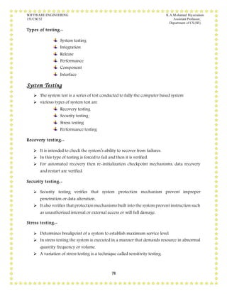 SOFTWARE ENGINEERING K.A.Mohamed Riyazudeen
15UCSC52 Assistant Professor,
Department of CS (SF).
78
Types of testing:-
System testing
Integration
Release
Performance
Component
Interface
System Testing
 The system test is a series of test conducted to fully the computer based system
 various types of system test are
Recovery testing
Security testing
Stress testing
Performance testing
Recovery testing:-
 It is intended to check the system’s ability to recover from failures.
 In this type of testing is forced to fail and then it is verified.
 For automated recovery then re-initialization checkpoint mechanisms, data recovery
and restart are verified.
Security testing:-
 Security testing verifies that system protection mechanism prevent improper
penetration or data alteration.
 It also verifies that protection mechanisms built into the system prevent instruction such
as unauthorized internal or external access or will full damage.
Stress testing:-
 Determines breakpoint of a system to establish maximum service level
 In stress testing the system is executed in a manner that demands resource in abnormal
quantity frequency or volume.
 A variation of stress testing is a technique called sensitivity testing.
 