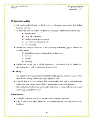 SOFTWARE ENGINEERING K.A.Mohamed Riyazudeen
15UCSC52 Assistant Professor,
Department of CS (SF).
80
Performance testing
 It is mostly used to identify any bottle necks or performance issues rather than finding
bugs in a software.
 There are different causes that contribute in lowering the performance of a software.
Network delay
Client side processing
Database transaction processing
Load balancing between servers
Data rendering
 Performance testing is considered as one of the important testing type in terms of the
following aspects.
Speed (Response time, data rendering and accessing_
Capacity
Stability
Scalability
 Performance testing can be either qualitative or quantitative can be divided into
different sub types such as load testing & stress testing.
Load testing:-
 It is a process of testing the behavior of software by applying maximum load in-terms
of software accessing and manipulating large input data.
 It can be done at both normal and peak load conditions. This type of testing identifies
load testing is performed with the help of automated tools such as load runner.
 Most of the time, load testing is performed with the help of automated tools such as load
runner, app loader, IBM rational.
Stress testing:-
 It includes testing the behavior of software under abnormal conditions.
 E.g:- It may include taking away some resources or applying a load beyond the actual
load limit.
 